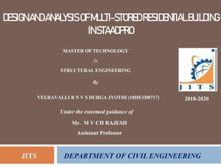 DESIGNANDANALYSISOFMULTI-STOREDRESIDENTIALBUILDING
INSTAADPRO
2018-2020
Under the esteemed guidance of
Mr. M V CH RAJESH
Assistant Professor
JITS DEPARTMENT OF CIVIL ENGINEERING
MASTER OF TECHNOLOGY
In
STRUCTURAL ENGINEERING
By
VEERAVALLI B N V S DURGA JYOTHI (18HE1D8717)
 