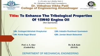 Title: To Enhance The Tribological Properties
Of 15W40 Engine Oil
Presented By
1)Mr. Guldagad Abhishek Vinaykumar 2)Mr. Irabattin Rushikesh Vyankatesh
3)Mr. Korde Sagar Bharat 4)Mr. Jamdar Akash Balasaheb
DEPARTMENT OF MECHANICAL ENGINEERING
Prof. A. S. Aher Dr. K.B. Kale
(Guided By) (H.O.D)
(Non Sponsored)
 