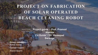 PROJECT ON FABRICATION
OF SOLAR OPERATED
BEACH CLEANING ROBOT
Project guide :- Prof. Pramod
Wadate
Co Guide :- Dr. Shreepad
Sarange
Group members:-
Rahul Sanap
Ganesh Kadam
Anand Swami
 