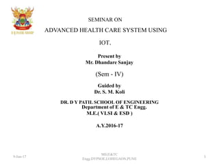 SEMINAR ON
ADVANCED HEALTH CARE SYSTEM USING
IOT.
Present by
Mr. Dhandare Sanjay
(Sem - IV)
Guided by
Dr. S. M. Koli
DR. D Y PATIL SCHOOL OF ENGINEERING
Department of E & TC Engg.
M.E.( VLSI & ESD )
A.Y.2016-17
9-Jun-17 1
ME(E&TC
Engg.DYPSOE,LOHEGAON,PUNE
 