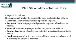 Plan Stakeholder – Tools & Tech.
Analytical Techniques
The engagement level of the stakeholders can be classified as follows:
• Unaware. Unaware of project and potential impacts.
• Resistant. Aware of project and potential impacts and resistant to
change.
• Neutral. Aware of project yet neither supportive nor resistant.
• Supportive. Aware of project and potential impacts and supportive to
change.
• Leading. Aware of project and potential impacts and actively engaged
in ensuring the project is a success.
 