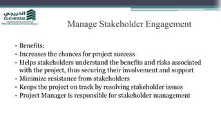 Manage Stakeholder Engagement
• Benefits:
• Increases the chances for project success
• Helps stakeholders understand the benefits and risks associated
with the project, thus securing their involvement and support
• Minimize resistance from stakeholders
• Keeps the project on track by resolving stakeholder issues
• Project Manager is responsible for stakeholder management
 