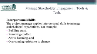Manage Stakeholder Engagement: Tools &
Tech.
Interpersonal Skills
The project manager applies interpersonal skills to manage
stakeholders’ expectations. For example:
• Building trust,
• Resolving conflict,
• Active listening, and
• Overcoming resistance to change.
 