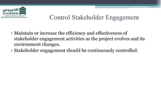 Control Stakeholder Engagement
• Maintain or increase the efficiency and effectiveness of
stakeholder engagement activities as the project evolves and its
environment changes.
• Stakeholder engagement should be continuously controlled.
 