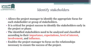 Identify stakeholders
• Allows the project manager to identify the appropriate focus for
each stakeholder or group of stakeholders.
• It is critical for project success to identify the stakeholders early in
the project or phase.
• The identified stakeholders need to be analyzed and classified
according to their importance, expectations, level of interest,
involvement, and influence.
• Enables the project manager to focus on the relationships
necessary to ensure the success of the project.
 