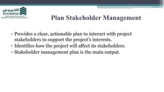 Plan Stakeholder Management
• Provides a clear, actionable plan to interact with project
stakeholders to support the project’s interests.
• Identifies how the project will affect its stakeholders.
• Stakeholder management plan is the main output.
 