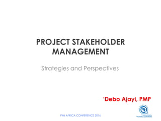 PROJECT STAKEHOLDER
MANAGEMENT
Strategies and Perspectives
‘Debo Ajayi, PMP
PMI AFRICA CONFERENCE 2016
 