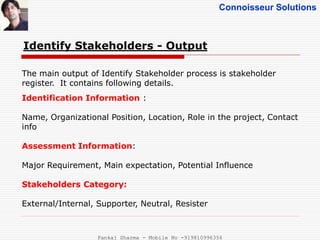 Connoisseur Solutions
Identify Stakeholders - Output
The main output of Identify Stakeholder process is stakeholder
register. It contains following details.
Identification Information :
Name, Organizational Position, Location, Role in the project, Contact
info
Assessment Information:
Major Requirement, Main expectation, Potential Influence
Stakeholders Category:
External/Internal, Supporter, Neutral, Resister
Pankaj Sharma - Mobile No -919810996356
 