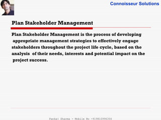 Connoisseur Solutions
Plan Stakeholder Management
Plan Stakeholder Management is the process of developing
appropriate management strategies to effectively engage
stakeholders throughout the project life cycle, based on the
analysis of their needs, interests and potential impact on the
project success.
Pankaj Sharma - Mobile No -919810996356
 