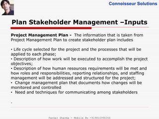 Connoisseur Solutions
Plan Stakeholder Management –Inputs
Project Management Plan - The information that is taken from
Project Management Plan to create stakeholder plan includes
• Life cycle selected for the project and the processes that will be
applied to each phase;
• Description of how work will be executed to accomplish the project
objectives;
• Description of how human resources requirements will be met and
how roles and responsibilities, reporting relationships, and staffing
management will be addressed and structured for the project;
• Change management plan that documents how changes will be
monitored and controlled
• Need and techniques for communicating among stakeholders
.
Pankaj Sharma - Mobile No -919810996356
 