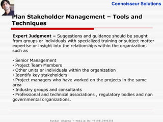 Connoisseur Solutions
Plan Stakeholder Management – Tools and
Techniques
Expert Judgment – Suggestions and guidance should be sought
from groups or individuals with specialized training or subject matter
expertise or insight into the relationships within the organization,
such as
• Senior Management
• Project Team Members
• Other units or individuals within the organization
• Identify key stakeholders
• Project managers who have worked on the projects in the same
area
• Industry groups and consultants
• Professional and technical associations , regulatory bodies and non
governmental organizations.
Pankaj Sharma - Mobile No -919810996356
 