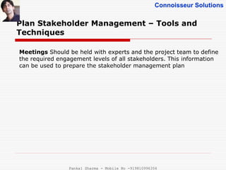Connoisseur Solutions
Plan Stakeholder Management – Tools and
Techniques
Meetings Should be held with experts and the project team to define
the required engagement levels of all stakeholders. This information
can be used to prepare the stakeholder management plan
Pankaj Sharma - Mobile No -919810996356
 