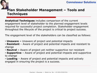 Connoisseur Solutions
Plan Stakeholder Management – Tools and
Techniques
Analytical Techniques includes comparison of the current
engagement level of stakeholder to the planned engagement levels
required for successful project completion. Stakeholder engagement
throughout the lifecycle of the project is critical to project success.
The engagement level of the stakeholders can be classified as follows:
• Unaware – Unaware of project and potential impacts
• Resistant – Aware of project and potential impacts and resistant to
change
• Neutral – Aware of project yet neither supportive nor resistant
• Supportive – Aware of project and potential impacts and supportive
to change
• Leading – Aware of project and potential impacts and actively
engaged in ensuring the project is a success.
Pankaj Sharma - Mobile No -919810996356
 