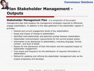 Connoisseur Solutions
Plan Stakeholder Management -
Outputs
Stakeholder Management Plan is a component of the project
management plan that explains the management strategies required to effectively
engage stakeholders. In addition to the data gathered in the stakeholder register it
provides.
• Desired and current engagement levels of key stakeholders
• Scope and impact of change to stakeholders
• Identified interrelationships and potential overlap between stakeholders
• Stakeholder communication requirements for the current project phase;
• Information to be distributed to stakeholders, including language, format,
content , and level of detail;
• Reason for the distribution of that information and the expected impact to
stakeholder engagement;
• Time frame and frequency for the distribution of required information to
stakeholders.
• Method for updating and refining the stakeholder management plan as the
project progresses and develops.
Pankaj Sharma - Mobile No -919810996356
 