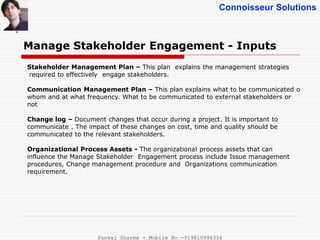 Connoisseur Solutions
Manage Stakeholder Engagement - Inputs
.
Stakeholder Management Plan – This plan explains the management strategies
required to effectively engage stakeholders.
Communication Management Plan – This plan explains what to be communicated o
whom and at what frequency. What to be communicated to external stakeholders or
not
Change log – Document changes that occur during a project. It is important to
communicate . The impact of these changes on cost, time and quality should be
communicated to the relevant stakeholders.
Organizational Process Assets - The organizational process assets that can
influence the Manage Stakeholder Engagement process include Issue management
procedures, Change management procedure and Organizations communication
requirement.
Pankaj Sharma - Mobile No -919810996356
 