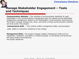 Connoisseur Solutions
Manage Stakeholder Engagement – Tools
and Techniques
.
Communication Methods – The methods of communication identified for each
stakeholder in the communications management plan are utilized during stakeholder
engagement management. Based on the stakeholders’ communication requirements,
the project manager decides how, when, and which of these communication methods
are to be used in the project
Interpersonal skills - This include conflict management skills, communication
skills, ability to overcome resistance to the change.
Management Skills - The project manager applies management skills such as
negotiation, facilitation and ability to influence people to coordinate and harmonize
the group toward accomplishing
the project objectives
Pankaj Sharma - Mobile No -919810996356
 