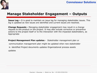 Connoisseur Solutions
Manage Stakeholder Engagement – Outputs
.
Issue Log – It is good to maintain an issue log for managing stakeholder issues. This
log is updated as new issues are identified and current issues are resolved.
Change Requests - Managing stakeholder engagement may result in a change
request to the product or the project. It may also include corrective or preventive
actions to the project itself or to the interaction with the impacted stakeholders, as
Appropriate
Project Management Plan updates - Stakeholder management plan or
communication management plan might be updated when new stakeholder
is identified Project documents updates Organizational process assets
updates
Pankaj Sharma - Mobile No -919810996356
 