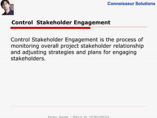 Connoisseur Solutions
Control Stakeholder Engagement
Control Stakeholder Engagement is the process of
monitoring overall project stakeholder relationship
and adjusting strategies and plans for engaging
stakeholders.
Pankaj Sharma - Mobile No -919810996356
 