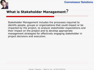 Connoisseur Solutions
Stakeholder Management includes the processes required to
identify people, groups or organizations that could impact or be
impacted by the project, to analyze stakeholder expectations and
their impact on the project and to develop appropriate
management strategies for effectively engaging stakeholder in
project decisions and execution.
What is Stakeholder Management?
Pankaj Sharma - Mobile No -919810996356
 