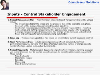 Connoisseur Solutions
Inputs - Control Stakeholder Engagement
1. Project Management Plan - The information related to Project Management that will be utilized
include
• The lifecycle selected for the project and the processes that will be applied to each phase.
• How work will be executed to accomplish the project objectives
• How human resources requirements will be met, how roles and responsibilities , reporting
relationships, and staffing management will be addressed and structured for the project;
• A change management plan that documents how change will be monitored and controlled
• Needs and techniques for communication among stakeholders
2. Issue Log – The issue log is updated as new issues are identified and current issues are resolved
3. Work Performance Data – include reported percentage of work completed , technical
performance measures, start and finish dates of schedule activities, number of change requests,
number of defects , actual costs, actual durations etc.
4. Project Documents – Multiple project documents originating from initiation , planning, execution
, or control processes may be used as supporting inputs for controlling stakeholder engagement.
These include
• Project schedule
• Stakeholder register
• Issue Log
• Change Log
• Project Communications
Pankaj Sharma - Mobile No -919810996356
 