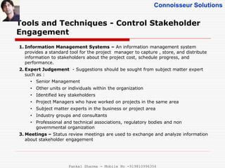 Connoisseur Solutions
Tools and Techniques - Control Stakeholder
Engagement
1. Information Management Systems – An information management system
provides a standard tool for the project manager to capture , store, and distribute
information to stakeholders about the project cost, schedule progress, and
performance.
2. Expert Judgement - Suggestions should be sought from subject matter expert
such as :
• Senior Management
• Other units or individuals within the organization
• Identified key stakeholders
• Project Managers who have worked on projects in the same area
• Subject matter experts in the business or project area
• Industry groups and consultants
• Professional and technical associations, regulatory bodies and non
governmental organization
3. Meetings – Status review meetings are used to exchange and analyze information
about stakeholder engagement
Pankaj Sharma - Mobile No -919810996356
 