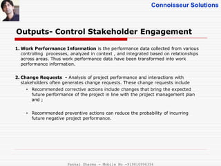 Connoisseur Solutions
Outputs- Control Stakeholder Engagement
1. Work Performance Information is the performance data collected from various
controlling processes, analyzed in context , and integrated based on relationships
across areas. Thus work performance data have been transformed into work
performance information.
2. Change Requests - Analysis of project performance and interactions with
stakeholders often generates change requests. These change requests include
• Recommended corrective actions include changes that bring the expected
future performance of the project in line with the project management plan
and ;
• Recommended preventive actions can reduce the probability of incurring
future negative project performance.
Pankaj Sharma - Mobile No -919810996356
 