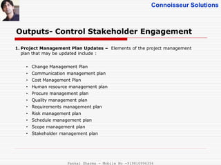 Connoisseur Solutions
Outputs- Control Stakeholder Engagement
1. Project Management Plan Updates – Elements of the project management
plan that may be updated include :
• Change Management Plan
• Communication management plan
• Cost Management Plan
• Human resource management plan
• Procure management plan
• Quality management plan
• Requirements management plan
• Risk management plan
• Schedule management plan
• Scope management plan
• Stakeholder management plan
Pankaj Sharma - Mobile No -919810996356
 