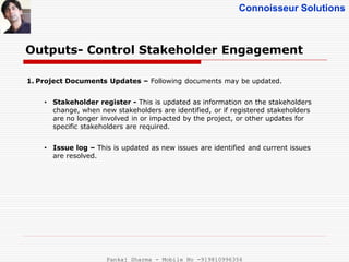 Connoisseur Solutions
Outputs- Control Stakeholder Engagement
1. Project Documents Updates – Following documents may be updated.
• Stakeholder register - This is updated as information on the stakeholders
change, when new stakeholders are identified, or if registered stakeholders
are no longer involved in or impacted by the project, or other updates for
specific stakeholders are required.
• Issue log – This is updated as new issues are identified and current issues
are resolved.
Pankaj Sharma - Mobile No -919810996356
 