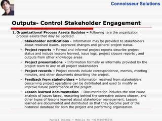 Connoisseur Solutions
Outputs- Control Stakeholder Engagement
1. Organizational Process Assets Updates – Following are the organization
process assets that may be updated.
• Stakeholder notifications - Information may be provided to stakeholders
about resolved issues, approved changes and general project status.
• Project reports - Formal and informal project reports describe project
status and include lessons learned, issue logs, project closure reports , and
outputs from other knowledge areas
• Project presentations - Information formally or informally provided by the
project team to any or all project stakeholders
• Project records – Project records include correspondence, memos, meeting
minutes, and other documents describing the project.
• Feedback from stakeholders – Information received from stakeholders
concerning project operations can be distributed and used to modify or
improve future performance of the project.
• Lesson learned documentation - Documentation includes the root cause
analysis of issues faced, reasoning behind the corrective actions chosen, and
other types of lessons learned about stakeholder management. Lesson
learned are documented and distributed so that they become part of the
historical database for both the project and performing organization.
Pankaj Sharma - Mobile No -919810996356
 