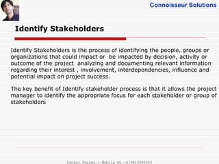 Connoisseur Solutions
Identify Stakeholders
Identify Stakeholders is the process of identifying the people, groups or
organizations that could impact or be impacted by decision, activity or
outcome of the project analyzing and documenting relevant information
regarding their interest , involvement, interdependencies, influence and
potential impact on project success.
The key benefit of Identify stakeholder process is that it allows the project
manager to identify the appropriate focus for each stakeholder or group of
stakeholders
Pankaj Sharma - Mobile No -919810996356
 