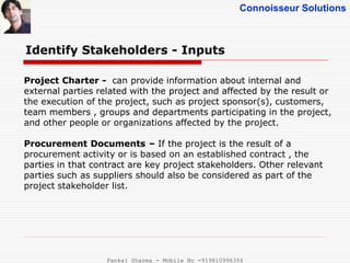 Connoisseur Solutions
Identify Stakeholders - Inputs
Project Charter - can provide information about internal and
external parties related with the project and affected by the result or
the execution of the project, such as project sponsor(s), customers,
team members , groups and departments participating in the project,
and other people or organizations affected by the project.
Procurement Documents – If the project is the result of a
procurement activity or is based on an established contract , the
parties in that contract are key project stakeholders. Other relevant
parties such as suppliers should also be considered as part of the
project stakeholder list.
Pankaj Sharma - Mobile No -919810996356
 