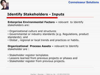 Connoisseur Solutions
Identify Stakeholders - Inputs
Enterprise Environmental Factors – relevant to Identify
stakeholders are:
• Organizational culture and structures
• Governmental or industry standards (e.g. Regulations, product
standards); and
• Global , regional or local trends and practices or habits.
Organizational Process Assets – relevant to Identify
stakeholder are :
• Stakeholder register templates
• Lessons learned from previous projects or phases and
• Stakeholder register from previous projects.
Pankaj Sharma - Mobile No -919810996356
 