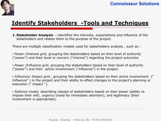 Connoisseur Solutions
Identify Stakeholders -Tools and Techniques
1. Stakeholder Analysis - Identifies the interests, expectations and influence of the
stakeholders and relates them to the purpose of the project.
There are multiple classification models used for stakeholders analysis , such as :
• Power /Interest grid, grouping the stakeholders based on their level of authority
(“power”) and their level or concern (“interest”) regarding the project outcomes
• Power /Influence grid, grouping the stakeholders based on their level of authority
(“power”) and their active involvement (“influence”) in the project.
• Influence/ Impact grid , grouping the stakeholders based on their active involvement (“
Influence” ) in the project and their ability to effect changes to the project’s planning or
execution (“ impact “).
• Salience model, describing classes of stakeholders based on their power (ability to
impose their will), urgency (need for immediate attention), and legitimacy (their
involvement is appropriate).
Pankaj Sharma - Mobile No -919810996356
 