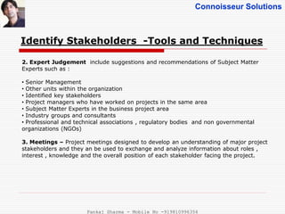 Connoisseur Solutions
Identify Stakeholders -Tools and Techniques
2. Expert Judgement include suggestions and recommendations of Subject Matter
Experts such as :
• Senior Management
• Other units within the organization
• Identified key stakeholders
• Project managers who have worked on projects in the same area
• Subject Matter Experts in the business project area
• Industry groups and consultants
• Professional and technical associations , regulatory bodies and non governmental
organizations (NGOs)
3. Meetings – Project meetings designed to develop an understanding of major project
stakeholders and they an be used to exchange and analyze information about roles ,
interest , knowledge and the overall position of each stakeholder facing the project.
Pankaj Sharma - Mobile No -919810996356
 