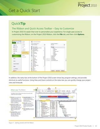 Get a Quick Start

    QuickTip
     The Ribbon and Quick Access Toolbar – Easy to Customize
     In Project 2010 it’s easier than ever to personalize your experience. For single-pass access to
     customizing the Ribbon, on the Project 2010 Ribbon, click the File tab, and then click Options.




In addition, the status bar at the bottom of the Project 2010 screen shows key program settings, and provides
shortcuts to useful functions. Using View and Zoom controls on the status bar you can quickly change your project
view and timescale.




Figure 3 - Getting started with the Ribbon

                                                                                           Project 2010 Product Guide   |   10
 