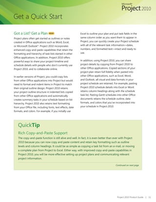 Get a Quick Start

Got a List? Get a Plan           NEW!                        Excel to outline your plan and put task fields in the
Project plans often get started as outlines or notes         same column order as you want them to appear in
created in Office applications such as Word, Excel,          Project, you can quickly create your Project schedule
or Microsoft Outlook®. Project 2010 incorporates             with all of the relevant task information—dates,
enhanced copy-and-paste capabilities that retain the         numbers, and formatted text—intact and ready to
formatting and hierarchy of task lists started in other      use.
Office applications. In addition, Project 2010 offers
powerful ways to share your project timeline and             In addition, using Project 2010, you can share
schedule details with people who don’t currently use         project details by copying from Project 2010 to
Project 2010, and to collaborate online.                     other Office applications. Copied sections of your
                                                             project plan retain full fidelity when pasted into
In earlier versions of Project, you could copy lists         other Office applications, such as Excel, Word,
from other Office applications into Project but would        and Outlook; all visual and data formats in your
need to format and indent items in Project to match          project schedule are retained. For example, pasting
their original outline design. Project 2010 retains          Project 2010 schedule details into Excel or Word
your project outline structure in indented lists copied      retains column headings along with the schedule
from other Office applications and automatically             task list. Pasting Gantt schedules into other Office
creates summary tasks in your schedule based on list         documents retains the schedule outline, data
hierarchy. Project 2010 also retains text formatting         formats, and colors that you’ve incorporated into
from your Office file, including fonts, text effects, date   your schedule in Project 2010.
formats, and colors. For example, if you initially use




    QuickTip
    Rich Copy-and-Paste Support
    The copy-and-paste function is still alive and well. In fact, it is even better than ever with Project
    2010 because you can now copy and paste content and retain key formatting such as outline
    levels and column headings. It could be as simple as copying a task list from an e-mail, or moving
    a complete plan from Project to Excel. Either way, with improved copy-and-paste capabilities in
    Project 2010, you will be more effective setting up project plans and communicating relevant
    project information.

                                                                                             Continued on next page




                                                                                              Project 2010 Product Guide   |   11
 