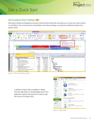 Get a Quick Start

Get Guidance from Tooltips                NEW!

Descriptive tooltips are displayed to provide context-sensitive help when you place your mouse over action buttons
on the Ribbon. You can also preview results before committing changes, or quickly view additional options for a
specific action.




Figure 4 - The Insert Milestone tooltip




          In addition, Project Help is available, as always.
          Click the Help button in the Backstage view to find
          application options and resources to help you get
          the most out of Project 2010.




                                                                  Figure 5 - Project Help




                                                                                            Project 2010 Product Guide   |   13
 