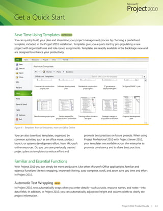 Get a Quick Start

Save Time Using Templates                       IMPROVED!

You can quickly build your plan and streamline your project management process by choosing a predefined
template, included in the Project 2010 installation. Templates give you a quick start by pre-populating a new
project with organized tasks and role-based assignments. Templates are readily available in the Backstage view and
are designed to enhance your productivity.




Figure 6 - Templates from all industries; more on Office Online


You can also download templates, organized by                     promote best practices on future projects. When using
common activities, such as an office move, product                Project Professional 2010 with Project Server 2010,
launch, or systems development effort, from Microsoft             your templates are available across the enterprise to
online resources. Or, you can save previously created             promote consistency and to share best practices.
project plans as templates to reduce effort and


Familiar and Essential Functions
With Project 2010 you can simply be more productive. Like other Microsoft Office applications, familiar and
essential functions like text wrapping, improved filtering, auto-complete, scroll, and zoom save you time and effort
in Project 2010.


Automatic Text Wrapping                  NEW!

In Project 2010, text automatically wraps when you enter details—such as tasks, resource names, and notes—into
data fields. In addition, in Project 2010, you can automatically adjust row height and column width to clearly see
project information.


                                                                                                 Project 2010 Product Guide   |   14
 