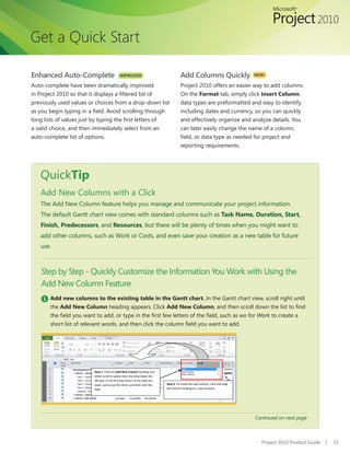 Get a Quick Start

Enhanced Auto-Complete                       IMPROVED!                                 Add Columns Quickly                    NEW!

Auto-complete have been dramatically improved                                          Project 2010 offers an easier way to add columns.
in Project 2010 so that it displays a filtered list of                                 On the Format tab, simply click Insert Column;
previously used values or choices from a drop-down list                                data types are preformatted and easy to identify,
as you begin typing in a field. Avoid scrolling through                                including dates and currency, so you can quickly
long lists of values just by typing the first letters of                               and effectively organize and analyze details. You
a valid choice, and then immediately select from an                                    can later easily change the name of a column,
auto-complete list of options.                                                         field, or data type as needed for project and
                                                                                       reporting requirements.




   QuickTip
   Add New Columns with a Click
   The Add New Column feature helps you manage and communicate your project information.
   The default Gantt chart view comes with standard columns such as Task Name, Duration, Start,
   Finish, Predecessors, and Resources, but there will be plenty of times when you might want to
   add other columns, such as Work or Costs, and even save your creation as a new table for future
   use.



    Step by Step - Quickly Customize the Information You Work with Using the
    Add New Column Feature
    1 Add new columns to the existing table in the Gantt chart. In the Gantt chart view, scroll right until
       the Add New Column heading appears. Click Add New Column, and then scroll down the list to find
       the field you want to add, or type in the first few letters of the field, such as wo for Work to create a
       short list of relevant words, and then click the column field you want to add.




                         Step 1: Click the Add New Column heading and
                         either scroll to select from the drop-down list,
                         OR type in the first few letters of the field you
                         want, such as wo for Work, and then click the       Step 2: To move the new column, click and drag
                         field.                                              the column heading to a new location.




                                                                                                                              Continued on next page



                                                                                                                                Project 2010 Product Guide   |   15
 