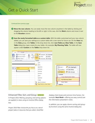 Get a Quick Start


       Continued from previous page


       2 Move the new column. You can easily move the new column anywhere in the table by clicking and
           dragging the column heading to the left or right. In this case, click the Work column and move it next
           to the Duration column.

        3 Save the newly formatted table as a custom table. With the table customized and your new column
           added, you can save your settings as a custom table with a new name for future use. On the View tab,
           in the Data group, click Tables. In the drop-down list, click Save Fields as a New Table. In the Save
           Table dialog box, type a name for your table—for example, My Planning Table. The table will now
           appear under Custom on the Tables drop-down list.




Enhanced Filter, Sort, and Group              IMPROVED!       displays check boxes and common time frames—for
In Project 2010, filtering, grouping, and sorting options     example, Next Week—offering you easy control over
are applied to views using an intuitive Office dialog         the information presented in views.
box.
                                                              In addition, you can apply column sorting and group-
                                                              by functions using the same intuitive dialog box.
Project 2010 filter choices let you focus on a set of
project tasks or resources that you select. AutoFilter




                                                                                               Project 2010 Product Guide   |   16
 