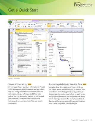 Get a Quick Start




Figure 7 - AutoFilter



Enhanced Formatting          NEW!                         Formatting Galleries to Save You Time               NEW!

It’s now easier to see and share information in Project   Using the drop-down galleries in Project 2010 you
2010. Newly expanded color palettes and text effects      can clearly see the available options for items in your
help you swiftly see and share important dates and        current view. Formatting galleries save you time by
deliverables. Using a fully expanded Office color         displaying preformatted visual effects to apply to text
palette, you can personalize the look of your project     and graphics. In addition, you can preview the results
plan, including Gantt chart bars, field text, and         before making a selection. For example, a gallery of
backgrounds to maximize visual effect and convey          Gantt chart formatting options lets you quickly select
information.                                              from a wide array of bar colors and styles.




                                                                                           Project 2010 Product Guide   |   17
 
