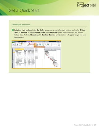 Get a Quick Start


 Continued from previous page


  3 Set other style options. In the Bar Styles group you can set other style options, such as for Critical
     Tasks or Baseline. To format Critical Tasks, in the Bar Styles group, select the check box next to
     Critical Tasks. To format Baseline, click Baseline (Baseline format options will appear only if you have
     baselines set).




                                                                                           Project 2010 Product Guide   |   19
 