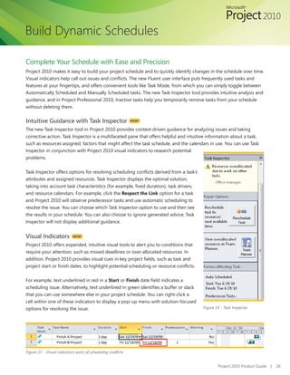Build Dynamic Schedules

Complete Your Schedule with Ease and Precision
Project 2010 makes it easy to build your project schedule and to quickly identify changes in the schedule over time.
Visual indicators help call out issues and conflicts. The new Fluent user interface puts frequently used tasks and
features at your fingertips, and offers convenient tools like Task Mode, from which you can simply toggle between
Automatically Scheduled and Manually Scheduled tasks. The new Task Inspector tool provides intuitive analysis and
guidance, and in Project Professional 2010, Inactive tasks help you temporarily remove tasks from your schedule
without deleting them.


Intuitive Guidance with Task Inspector                       NEW!

The new Task Inspector tool in Project 2010 provides context-driven guidance for analyzing issues and taking
corrective action. Task Inspector is a multifaceted pane that offers helpful and intuitive information about a task,
such as resources assigned, factors that might affect the task schedule, and the calendars in use. You can use Task
Inspector in conjunction with Project 2010 visual indicators to research potential
problems.


Task Inspector offers options for resolving scheduling conflicts derived from a task’s
attributes and assigned resources. Task Inspector displays the optimal solution,
taking into account task characteristics (for example, fixed duration), task drivers,
and resource calendars. For example, click the Respect the Link option for a task
and Project 2010 will observe predecessor tasks and use automatic scheduling to
resolve the issue. You can choose which Task Inspector option to use and then see
the results in your schedule. You can also choose to ignore generated advice; Task
Inspector will not display additional guidance.


Visual Indicators          NEW!

Project 2010 offers expanded, intuitive visual tools to alert you to conditions that
require your attention, such as missed deadlines or over-allocated resources. In
addition, Project 2010 provides visual cues in key project fields, such as task and
project start or finish dates, to highlight potential scheduling or resource conflicts.


For example, text underlined in red in a Start or Finish date field indicates a
scheduling issue. Alternatively, text underlined in green identifies a buffer or slack
that you can use somewhere else in your project schedule. You can right-click a
cell within one of these indicators to display a pop-up menu with solution-focused
options for resolving the issue.                                                          Figure 14 - Task Inspector




Figure 15 - Visual indicators warn of scheduling conflicts


                                                                                                  Project 2010 Product Guide   |   26
 