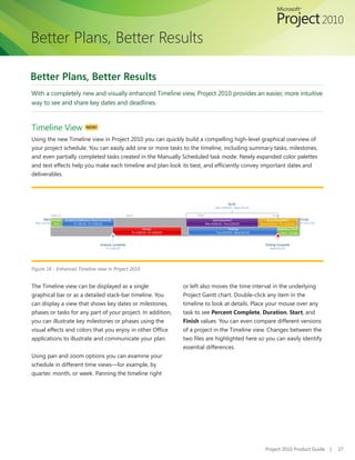 Better Plans, Better Results

Better Plans, Better Results
With a completely new and visually enhanced Timeline view, Project 2010 provides an easier, more intuitive
way to see and share key dates and deadlines.



Timeline View            NEW!


Using the new Timeline view in Project 2010 you can quickly build a compelling high-level graphical overview of
your project schedule. You can easily add one or more tasks to the timeline, including summary tasks, milestones,
and even partially completed tasks created in the Manually Scheduled task mode. Newly expanded color palettes
and text effects help you make each timeline and plan look its best, and efficiently convey important dates and
deliverables.




Figure 16 - Enhanced Timeline view in Project 2010


The Timeline view can be displayed as a single               or left also moves the time interval in the underlying
graphical bar or as a detailed stack-bar timeline. You       Project Gantt chart. Double-click any item in the
can display a view that shows key dates or milestones,       timeline to look at details. Place your mouse over any
phases or tasks for any part of your project. In addition,   task to see Percent Complete, Duration, Start, and
you can illustrate key milestones or phases using the        Finish values. You can even compare different versions
visual effects and colors that you enjoy in other Office     of a project in the Timeline view. Changes between the
applications to illustrate and communicate your plan.        two files are highlighted here so you can easily identify
                                                             essential differences.
Using pan and zoom options you can examine your
schedule in different time views—for example, by
quarter, month, or week. Panning the timeline right




                                                                                              Project 2010 Product Guide   |   27
 