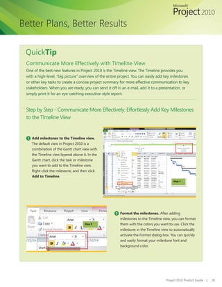 Better Plans, Better Results

 QuickTip
 Communicate More Effectively with Timeline View
 One of the best new features in Project 2010 is the Timeline view. The Timeline provides you
 with a high-level, “big picture” overview of the entire project. You can easily add key milestones
 or other key tasks to create a concise project summary for more effective communication to key
 stakeholders. When you are ready, you can send it off in an e-mail, add it to a presentation, or
 simply print it for an eye-catching executive-style report.



 Step by Step - Communicate More Effectively: Effortlessly Add Key Milestones
 to the Timeline View


  1 Add milestones to the Timeline view.
    The default view in Project 2010 is a
    combination of the Gantt chart view with
    the Timeline view layered above it. In the
    Gantt chart, click the task or milestone
    you want to add to the Timeline view.
    Right-click the milestone, and then click
    Add to Timeline.
                                                                                          Step 1




                                                      2 Format the milestones. After adding
                                                         milestones to the Timeline view, you can format
                                      Step 2             them with the colors you want to use. Click the
                                                         milestone in the Timeline view to automatically
                                                         activate the Format dialog box. You can quickly
                                                         and easily format your milestone font and
                                                         background color.




                                                                                     Project 2010 Product Guide   |   28
 