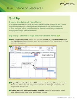 Take Charge of Resources

 QuickTip
 Dynamic Scheduling with Team Planner
 In the Team Planner view, you can see at-a-glance the tasks assigned to resources. With a simple
 drag-and-drop motion, you can change existing assignments for over-allocated resources
 or assign unassigned tasks to available resources. In the Team Planner view you will find that
 managing resources just got a whole lot easier.


 Step by Step - Effectively Manage Resources with Team Planner                                                       PRO



 1 Go to the Team Planner view. To open Team Planner, on the View tab, in the Resource Views group,
    click Team Planner. (You can also access Team Planner at the bottom of the Project screen, in the View
    shortcuts on the status bar.)


                         Step 1: On the View tab, in the Resource Views
                         group, click Team Planner.




                                                                          Step 3: Click and drag a task to the
                                                                          left or right to start earlier or later.




                            Step 2: Click a task in the
                            Unassigned Tasks pane, and
                            then drag-and-drop it to
                            assign to a resource.




 2 Drag and drop unassigned tasks to available resources. In the Unassigned Tasks pane in the Team
    Planner view, click and drag tasks to any resource name. You can also drag to move existing task
    assignments to other resources.


 3 Click and drag a task to reschedule start and finish dates. Simply click and drag a task to start
    earlier or later (drag left to start earlier, or drag right to start later).



                                                                                                                     Project 2010 Product Guide   |   31
 