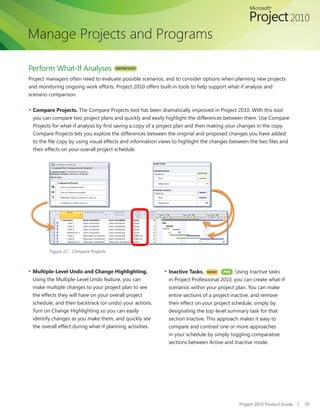 Manage Projects and Programs

Perform What-If Analyses                IMPROVED!

Project managers often need to evaluate possible scenarios, and to consider options when planning new projects
and monitoring ongoing work efforts. Project 2010 offers built-in tools to help support what-if analysis and
scenario comparison.

▪	 Compare Projects. The Compare Projects tool has been dramatically improved in Project 2010. With this tool
 you can compare two project plans and quickly and easily highlight the differences between them. Use Compare
 Projects for what-if analysis by first saving a copy of a project plan and then making your changes in the copy.
 Compare Projects lets you explore the differences between the original and proposed changes you have added
 to the file copy by using visual effects and information views to highlight the changes between the two files and
 their effects on your overall project schedule.




         Figure 22 - Compare Projects



▪	 Multiple-Level Undo and Change Highlighting.           ▪	 Inactive Tasks. NEW!
                                                                              	     PRO    Using Inactive tasks
 Using the Multiple-Level Undo feature, you can             in Project Professional 2010, you can create what-if
 make multiple changes to your project plan to see          scenarios within your project plan. You can make
 the effects they will have on your overall project         entire sections of a project inactive, and remove
 schedule, and then backtrack (or undo) your actions.       their effect on your project schedule, simply by
 Turn on Change Highlighting so you can easily              designating the top-level summary task for that
 identify changes as you make them, and quickly see         section Inactive. This approach makes it easy to
 the overall effect during what-if planning activities.     compare and contrast one or more approaches
                                                            in your schedule by simply toggling comparative
                                                            sections between Active and Inactive mode.




                                                                                           Project 2010 Product Guide   |   35
 