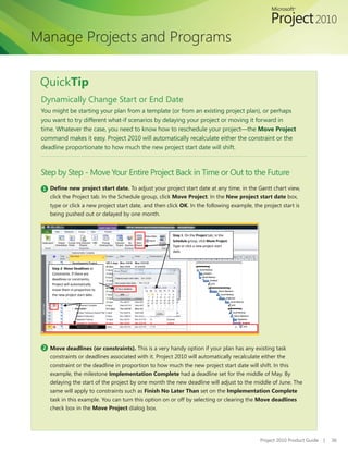 Manage Projects and Programs

 QuickTip
 Dynamically Change Start or End Date
 You might be starting your plan from a template (or from an existing project plan), or perhaps
 you want to try different what-if scenarios by delaying your project or moving it forward in
 time. Whatever the case, you need to know how to reschedule your project—the Move Project
 command makes it easy. Project 2010 will automatically recalculate either the constraint or the
 deadline proportionate to how much the new project start date will shift.



 Step by Step - Move Your Entire Project Back in Time or Out to the Future
 1 Define new project start date. To adjust your project start date at any time, in the Gantt chart view,
    click the Project tab. In the Schedule group, click Move Project. In the New project start date box,
    type or click a new project start date, and then click OK. In the following example, the project start is
    being pushed out or delayed by one month.


                                                       Step 1: On the Project tab, in the
                                                       Schedule group, click Move Project.
                                                       Type or click a new project start
                                                       date.



     Step 2: Move Deadlines or
     Constraints. If there are
     deadlines or constraints,
     Project will automatically
     move them in proportion to
     the new project start date.




 2 Move deadlines (or constraints). This is a very handy option if your plan has any existing task
    constraints or deadlines associated with it. Project 2010 will automatically recalculate either the
    constraint or the deadline in proportion to how much the new project start date will shift. In this
    example, the milestone Implementation Complete had a deadline set for the middle of May. By
    delaying the start of the project by one month the new deadline will adjust to the middle of June. The
    same will apply to constraints such as Finish No Later Than set on the Implementation Complete
    task in this example. You can turn this option on or off by selecting or clearing the Move deadlines
    check box in the Move Project dialog box.




                                                                                             Project 2010 Product Guide   |   36
 