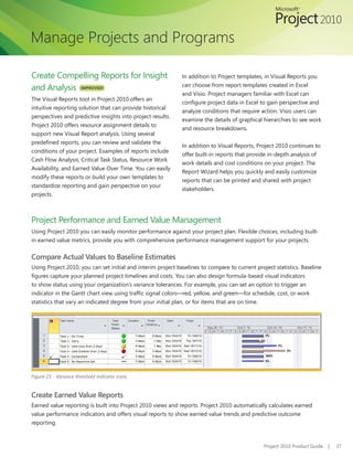 Manage Projects and Programs

Create Compelling Reports for Insight                         In addition to Project templates, in Visual Reports you
                                                              can choose from report templates created in Excel
and Analysis IMPROVED!
                                                              and Visio. Project managers familiar with Excel can
The Visual Reports tool in Project 2010 offers an
                                                              configure project data in Excel to gain perspective and
intuitive reporting solution that can provide historical
                                                              analyze conditions that require action. Visio users can
perspectives and predictive insights into project results.
                                                              examine the details of graphical hierarchies to see work
Project 2010 offers resource assignment details to
                                                              and resource breakdowns.
support new Visual Report analysis. Using several
predefined reports, you can review and validate the
                                                              In addition to Visual Reports, Project 2010 continues to
conditions of your project. Examples of reports include
                                                              offer built-in reports that provide in-depth analysis of
Cash Flow Analysis, Critical Task Status, Resource Work
                                                              work details and cost conditions on your project. The
Availability, and Earned Value Over Time. You can easily
                                                              Report Wizard helps you quickly and easily customize
modify these reports or build your own templates to
                                                              reports that can be printed and shared with project
standardize reporting and gain perspective on your
                                                              stakeholders.
projects.



Project Performance and Earned Value Management
Using Project 2010 you can easily monitor performance against your project plan. Flexible choices, including built-
in earned value metrics, provide you with comprehensive performance management support for your projects.


Compare Actual Values to Baseline Estimates
Using Project 2010, you can set initial and interim project baselines to compare to current project statistics. Baseline
figures capture your planned project timelines and costs. You can also design formula-based visual indicators
to show status using your organization’s variance tolerances. For example, you can set an option to trigger an
indicator in the Gantt chart view using traffic signal colors—red, yellow, and green—for schedule, cost, or work
statistics that vary an indicated degree from your initial plan, or for items that are on time.




Figure 23 - Variance threshold indicator icons


Create Earned Value Reports
Earned value reporting is built into Project 2010 views and reports. Project 2010 automatically calculates earned
value performance indicators and offers visual reports to show earned value trends and predictive outcome
reporting.



                                                                                                Project 2010 Product Guide   |   37
 