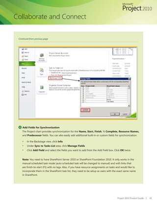 Collaborate and Connect


 Continued from previous page




 4   Add Fields for Synchronization
     The Project chart provides synchronization for the Name, Start, Finish, % Complete, Resource Names,
     and Predecessor fields. You can also easily add additional built-in or custom fields for synchronization.

     ▪	 In the Backstage view, click Info
     ▪	 Under Sync to Tasks List area, click Manage Fields
     ▪	 Click Add Field and select the fields you want to add from the Add Field box. Click OK twice.


     Note: You need to have SharePoint Server 2010 or SharePoint Foundation 2010. It only works in the
     manual scheduled task mode (auto scheduled task will be changed to manual) and with links that
     are finish-to-start (FS) with no lags. Also, if you have resource assignments on tasks and would like to
     incorporate them in the SharePoint task list, they need to be setup as users with the exact same name
     in SharePoint.




                                                                                            Project 2010 Product Guide   |   41
 